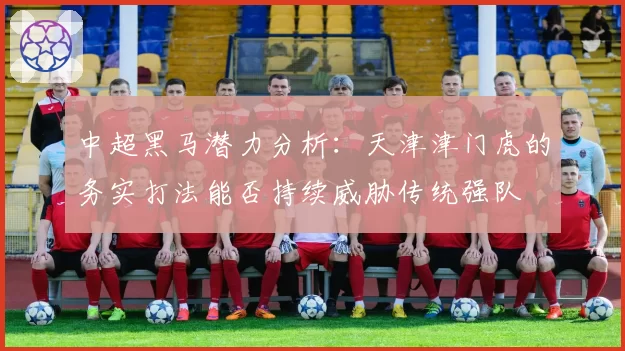 中超黑马潜力分析:天津津门虎的务实打法能否持续威胁传统强队