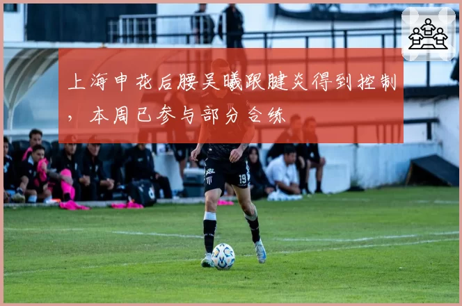 上海申花后腰吴曦跟腱炎得到控制，本周已参与部分合练