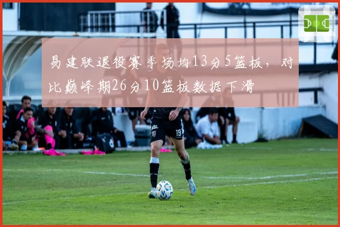 易建联退役赛季场均13分5篮板，对比巅峰期26分10篮板数据下滑