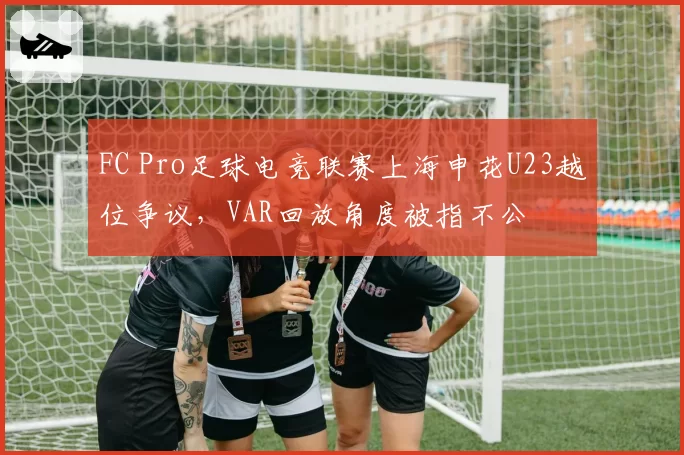 FC Pro足球电竞联赛上海申花U23越位争议,VAR回放角度被指不公