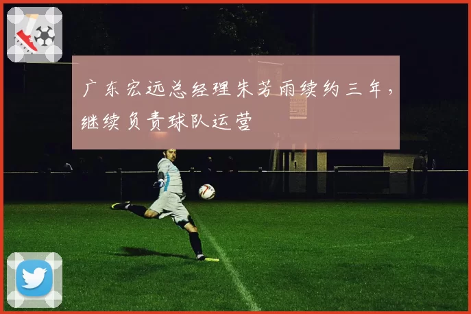 广东宏远总经理朱芳雨续约三年，继续负责球队运营