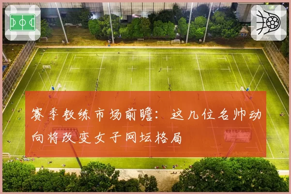 赛季教练市场前瞻：这几位名帅动向将改变女子网坛格局