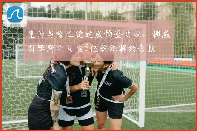 皇马与哈兰德达成预签协议,挪威前锋新合同含5亿欧元解约条款