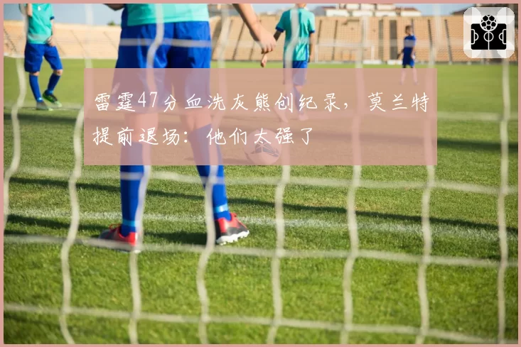 雷霆47分血洗灰熊创纪录，莫兰特提前退场：他们太强了