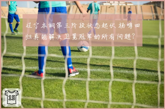 辽宁本钢第三阶段状态起伏 杨鸣回归真能解决卫冕冠军的所有问题?